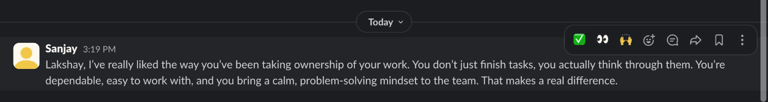 Slack message from Sanjay: Lakshay, I've really liked the way you've been taking ownership of your work. You don't just finish tasks, you actually think through them. You're dependable, easy to work with, and you bring a calm, problem-solving mindset to the team. That makes a real difference.